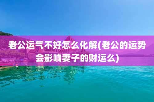 老公运气不好怎么化解(老公的运势会影响妻子的财运么)