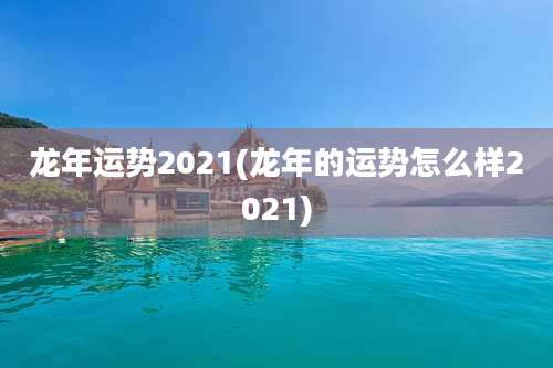 龙年运势2021(龙年的运势怎么样2021)