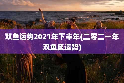 双鱼运势2021年下半年(二零二一年双鱼座运势)