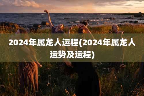 2024年属龙人运程(2024年属龙人运势及运程)