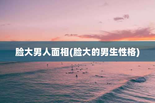 脸大男人面相(脸大的男生性格)