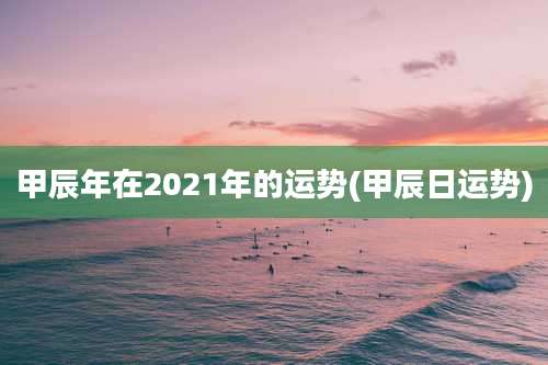 甲辰年在2021年的运势(甲辰日运势)