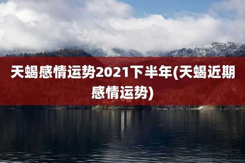 天蝎感情运势2021下半年(天蝎近期感情运势)