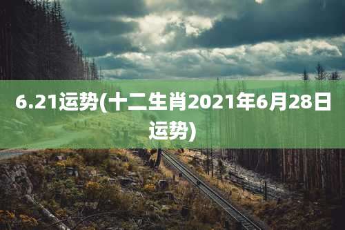 6.21运势(十二生肖2021年6月28日运势)