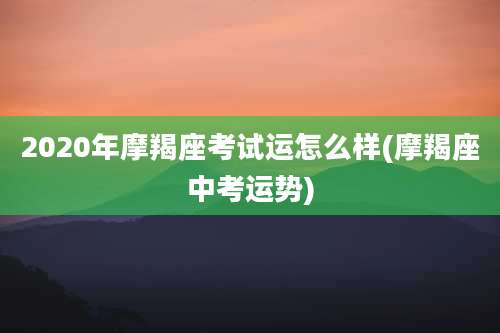 2020年摩羯座考试运怎么样(摩羯座中考运势)