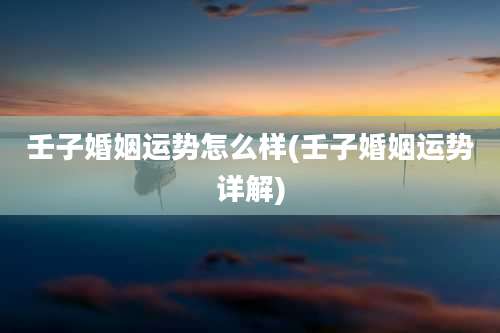 壬子婚姻运势怎么样(壬子婚姻运势详解)