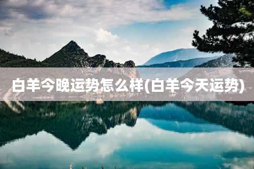 白羊今晚运势怎么样(白羊今天运势)