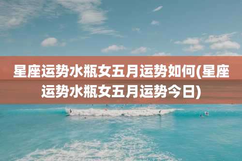 星座运势水瓶女五月运势如何(星座运势水瓶女五月运势今日)