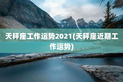天秤座工作运势2021(天秤座近期工作运势)