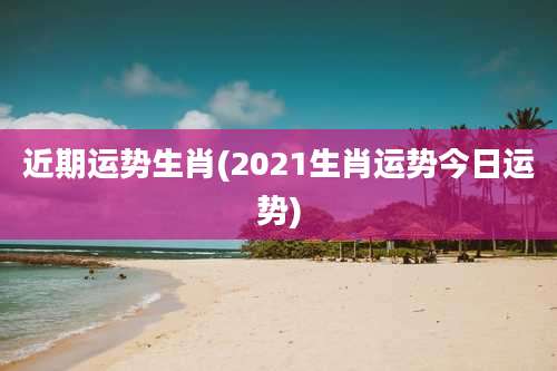 近期运势生肖(2021生肖运势今日运势)