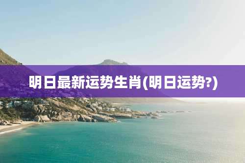 明日最新运势生肖(明日运势?)