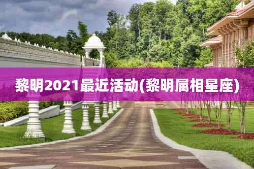 黎明2021最近活动(黎明属相星座)