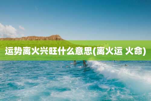 运势离火兴旺什么意思(离火运 火命)