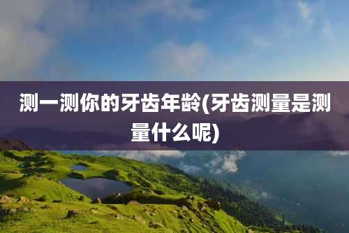 测一测你的牙齿年龄(牙齿测量是测量什么呢)
