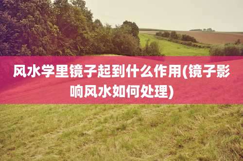 风水学里镜子起到什么作用(镜子影响风水如何处理)