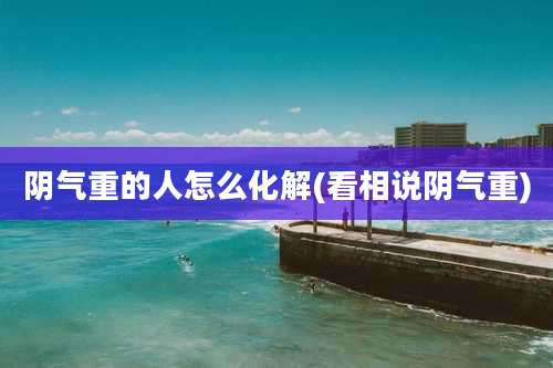 阴气重的人怎么化解(看相说阴气重)