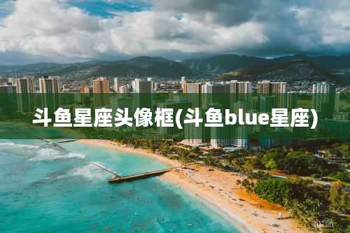 斗鱼星座头像框(斗鱼blue星座)
