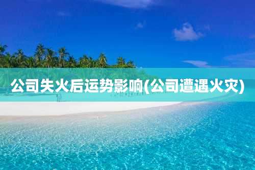 公司失火后运势影响(公司遭遇火灾)