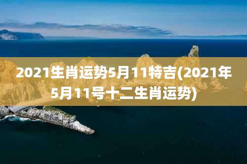 2021生肖运势5月11特吉(2021年5月11号十二生肖运势)