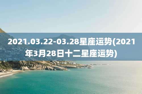 2021.03.22-03.28星座运势(2021年3月28日十二星座运势)