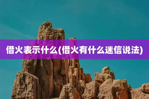 借火表示什么(借火有什么迷信说法)