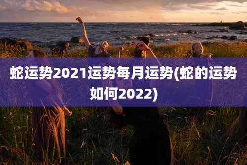 蛇运势2021运势每月运势(蛇的运势如何2022)