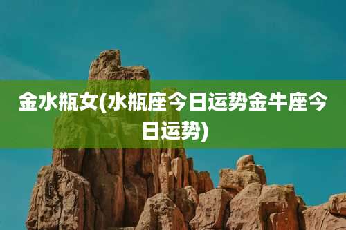 金水瓶女(水瓶座今日运势金牛座今日运势)