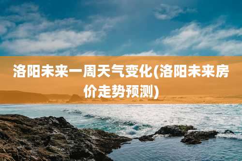 洛阳未来一周天气变化(洛阳未来房价走势预测)