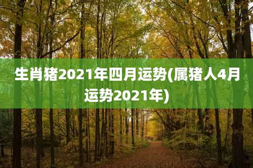 生肖猪2021年四月运势(属猪人4月运势2021年)