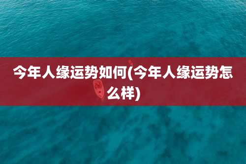 今年人缘运势如何(今年人缘运势怎么样)