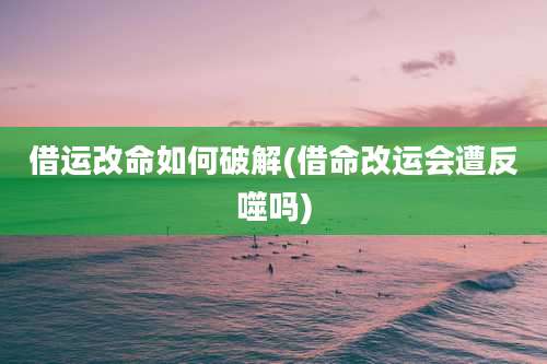 借运改命如何破解(借命改运会遭反噬吗)