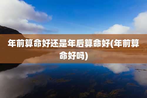 年前算命好还是年后算命好(年前算命好吗)