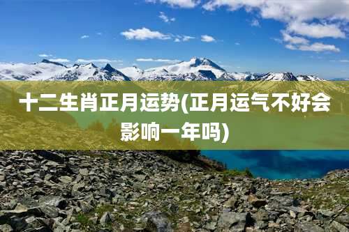 十二生肖正月运势(正月运气不好会影响一年吗)