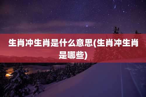 生肖冲生肖是什么意思(生肖冲生肖是哪些)