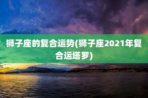 狮子座的复合运势(狮子座2021年复合运塔罗)