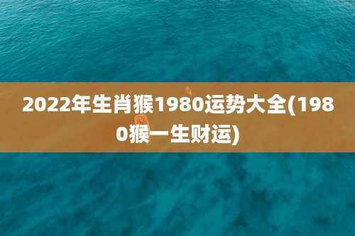 2022年生肖猴1980运势大全(1980猴一生财运)