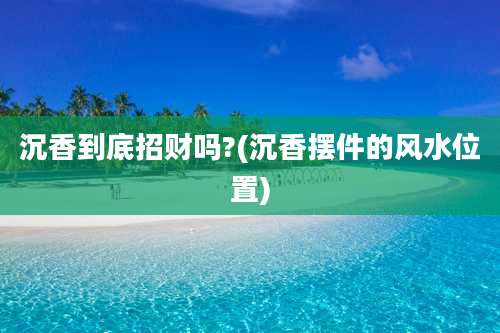 沉香到底招财吗?(沉香摆件的风水位置)