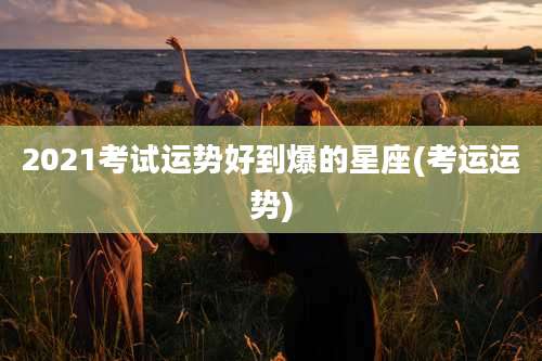 2021考试运势好到爆的星座(考运运势)