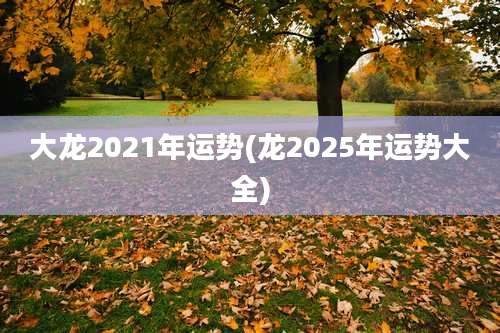 大龙2021年运势(龙2025年运势大全)