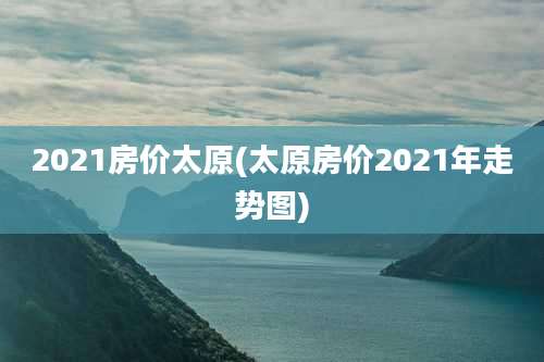2021房价太原(太原房价2021年走势图)