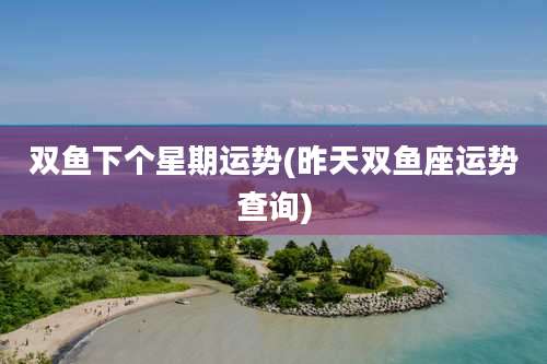 双鱼下个星期运势(昨天双鱼座运势查询)