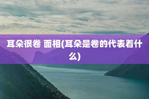 耳朵很卷 面相(耳朵是卷的代表着什么)