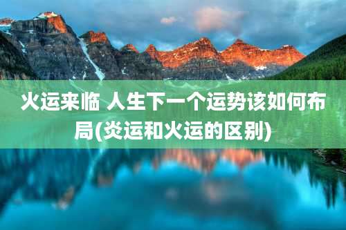 火运来临 人生下一个运势该如何布局(炎运和火运的区别)