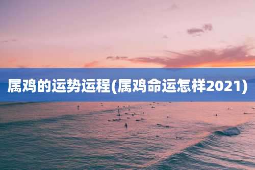 属鸡的运势运程(属鸡命运怎样2021)