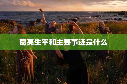 葛亮生平和主要事迹是什么