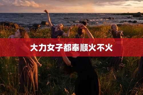 大力女子都奉顺火不火