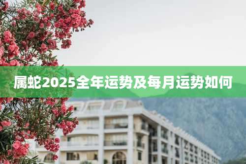 属蛇2025全年运势及每月运势如何