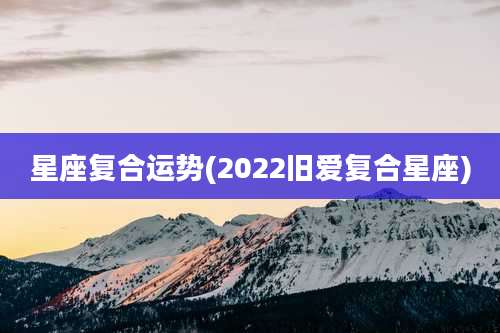 星座复合运势(2022旧爱复合星座)