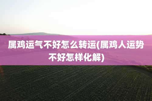 属鸡运气不好怎么转运(属鸡人运势不好怎样化解)