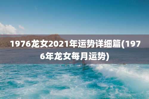 1976龙女2021年运势详细篇(1976年龙女每月运势)
